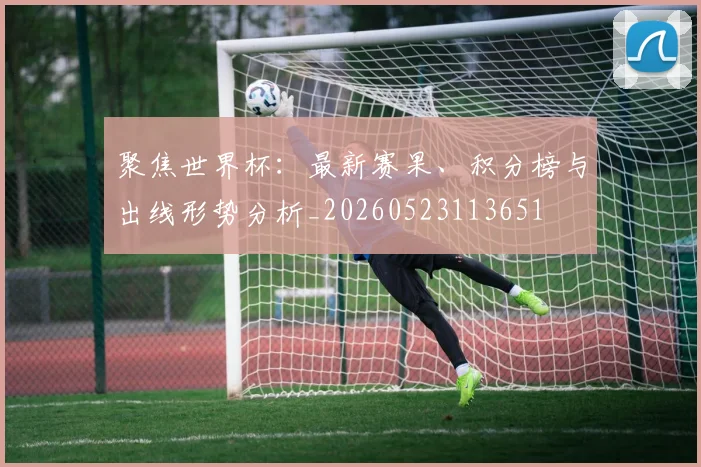 聚焦世界杯：最新赛果、积分榜与出线形势分析_20260523113651