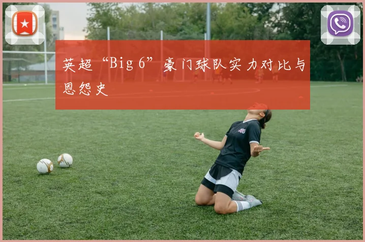 英超“Big 6”豪门球队实力对比与恩怨史