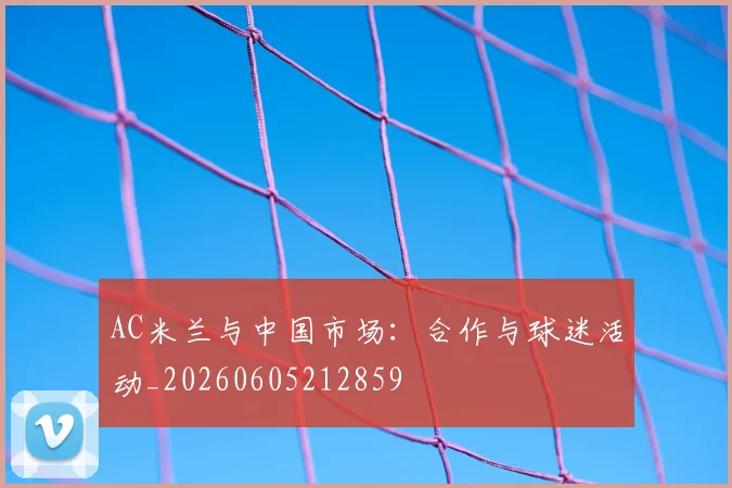 AC米兰与中国市场：合作与球迷活动_20260605212859