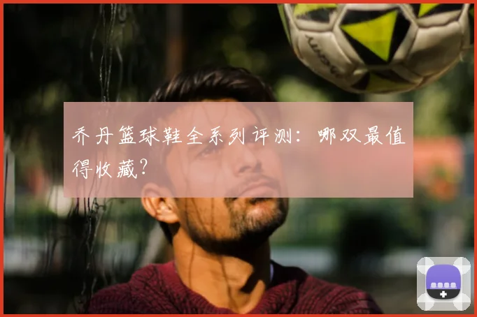 乔丹篮球鞋全系列评测：哪双最值得收藏？
