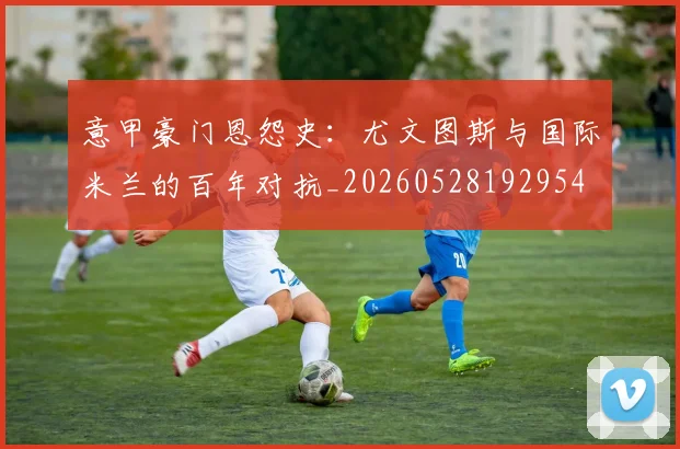 意甲豪门恩怨史：尤文图斯与国际米兰的百年对抗_20260528192954
