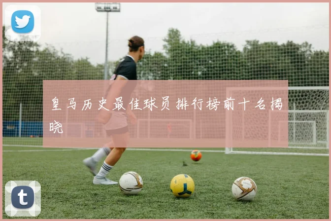 皇马历史最佳球员排行榜前十名揭晓