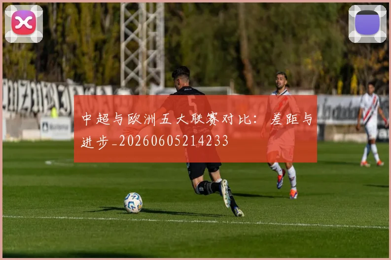 中超与欧洲五大联赛对比：差距与进步_20260605214233