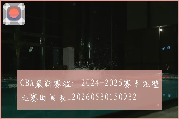CBA最新赛程：2024-2025赛季完整比赛时间表_20260530150932
