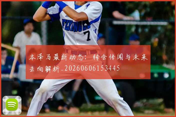 本泽马最新动态：转会传闻与未来去向解析_20260606153445