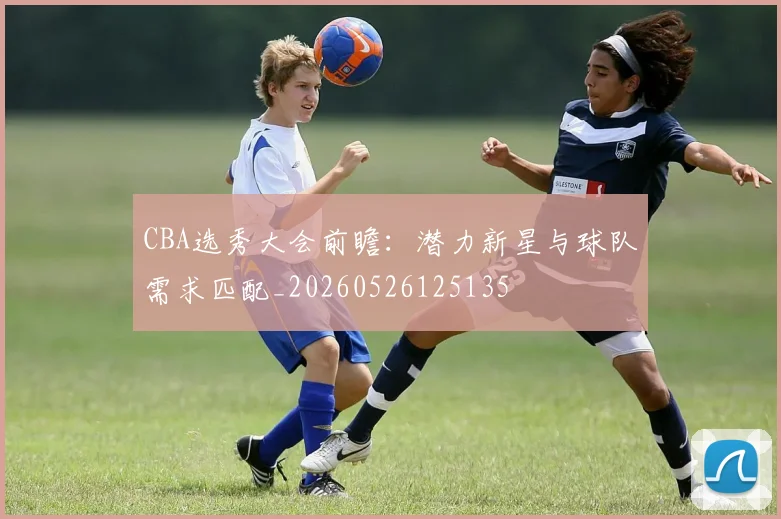 CBA选秀大会前瞻：潜力新星与球队需求匹配_20260526125135