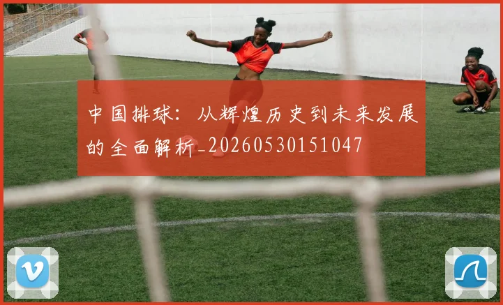 中国排球：从辉煌历史到未来发展的全面解析_20260530151047