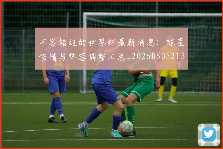 不容错过的世界杯最新消息：球星伤情与阵容调整汇总_20260605213848