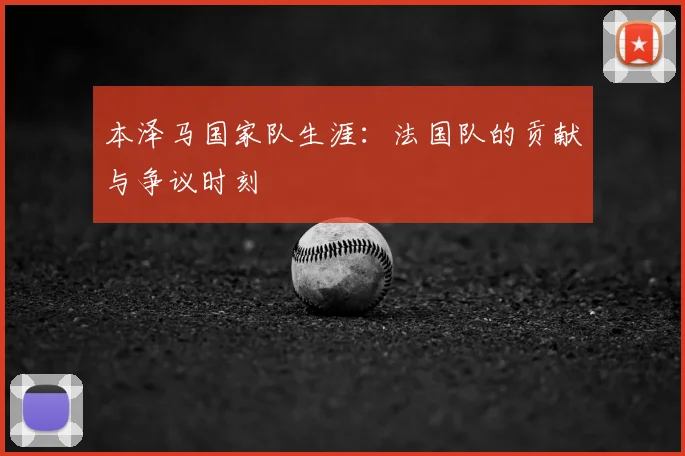 本泽马国家队生涯：法国队的贡献与争议时刻
