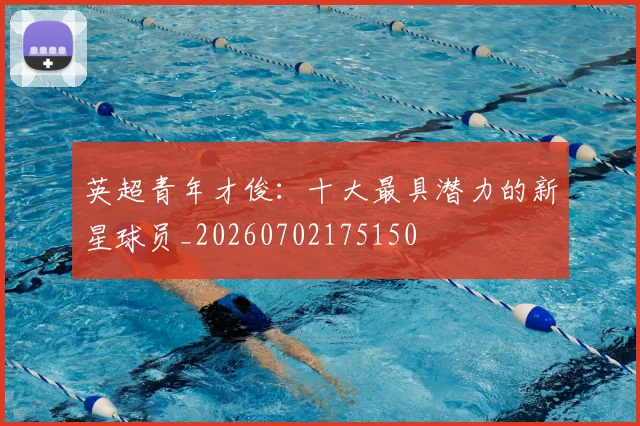英超青年才俊:十大最具潜力的新星球员_20260702175150