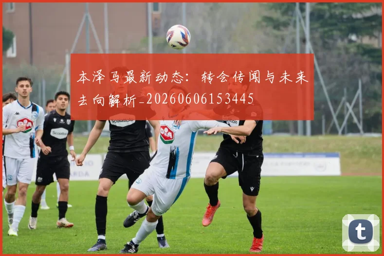 本泽马最新动态：转会传闻与未来去向解析_20260606153445