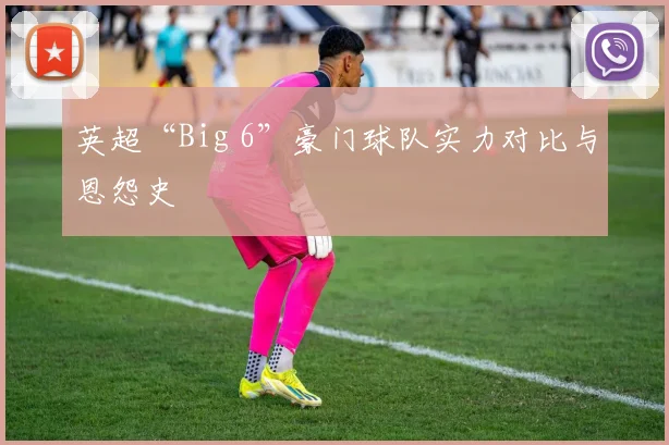 英超“Big 6”豪门球队实力对比与恩怨史